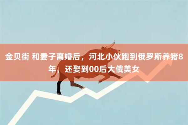 金贝街 和妻子离婚后，河北小伙跑到俄罗斯养猪8年，还娶到00后大俄美女
