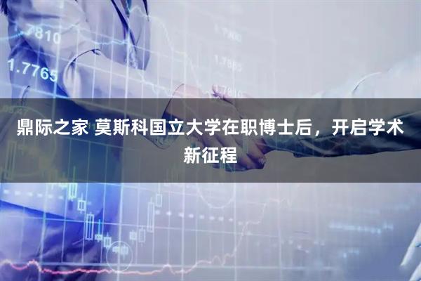 鼎际之家 莫斯科国立大学在职博士后，开启学术新征程