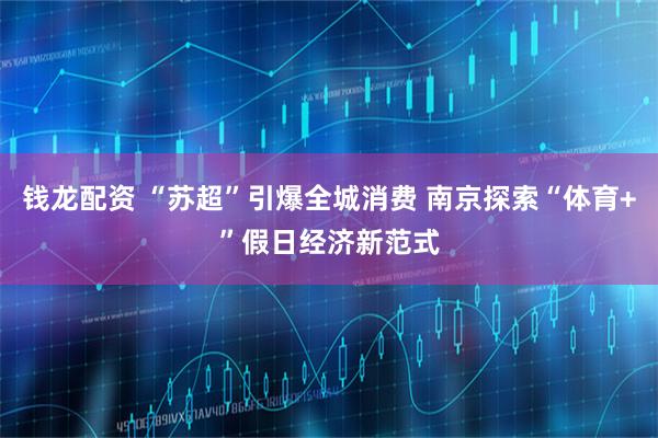钱龙配资 “苏超”引爆全城消费 南京探索“体育+”假日经济新范式