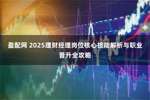 盈配网 2025理财经理岗位核心技能解析与职业晋升全攻略
