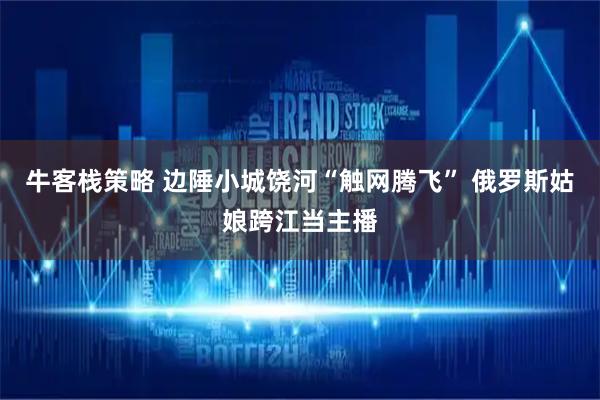 牛客栈策略 边陲小城饶河“触网腾飞” 俄罗斯姑娘跨江当主播