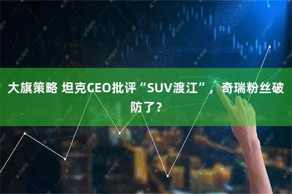 大旗策略 坦克CEO批评“SUV渡江”，奇瑞粉丝破防了？