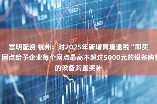 富明配资 杭州：对2025年新增离境退税“即买即退”网点给予企业每个网点最高不超过5000元的设备购置奖补