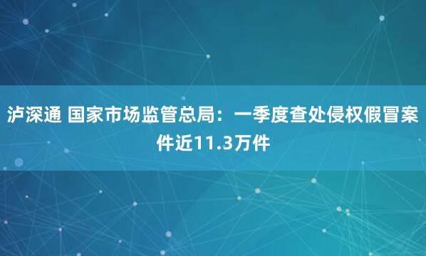 泸深通 国家市场监管总局：一季度查处侵权假冒案件近11.3万件