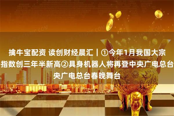 擒牛宝配资 读创财经晨汇｜①今年1月我国大宗商品价格指数创三年半新高②具身机器人将再登中央广电总台春晚舞台
