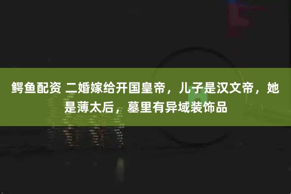 鳄鱼配资 二婚嫁给开国皇帝，儿子是汉文帝，她是薄太后，墓里有异域装饰品
