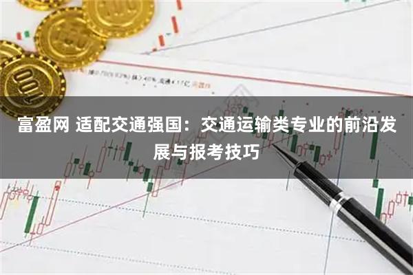 富盈网 适配交通强国：交通运输类专业的前沿发展与报考技巧