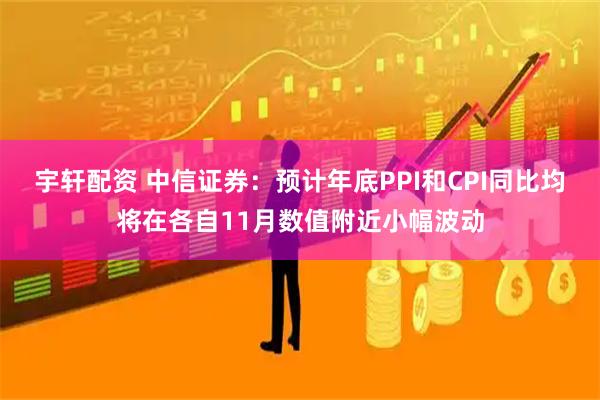 宇轩配资 中信证券：预计年底PPI和CPI同比均将在各自11月数值附近小幅波动