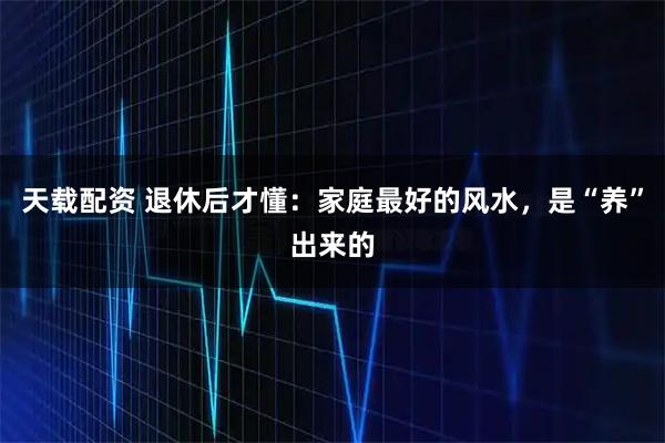 天载配资 退休后才懂：家庭最好的风水，是“养”出来的