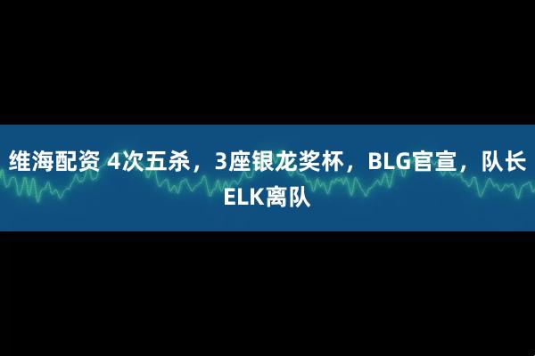 维海配资 4次五杀，3座银龙奖杯，BLG官宣，队长ELK离队