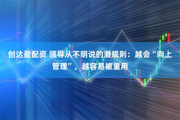 创达盈配资 领导从不明说的潜规则：越会“向上管理”，越容易被重用