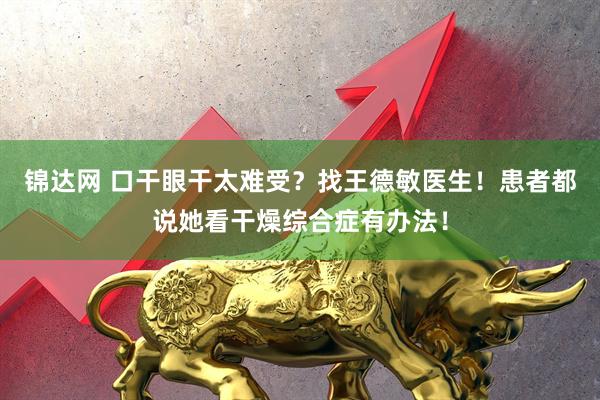 锦达网 口干眼干太难受？找王德敏医生！患者都说她看干燥综合症有办法！