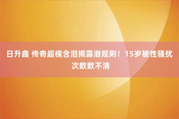 日升鑫 传奇超模含泪揭露潜规则！15岁被性骚扰 次数数不清