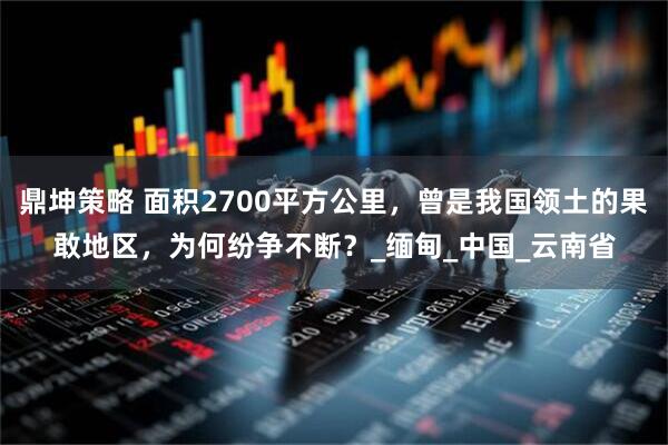 鼎坤策略 面积2700平方公里，曾是我国领土的果敢地区，为何纷争不断？_缅甸_中国_云南省