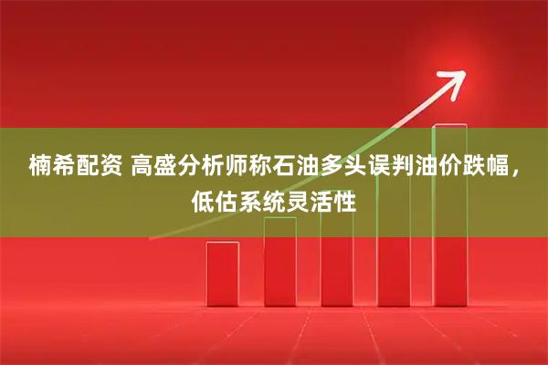 楠希配资 高盛分析师称石油多头误判油价跌幅，低估系统灵活性